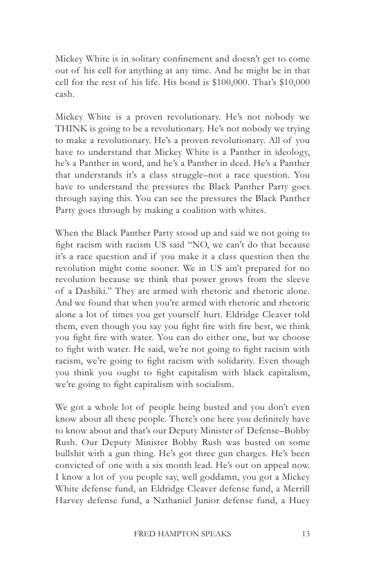 Mickey White i in solitary confinement and doesa’t get to come out of his cell for anything at any time. And he might be in that cell for the rest of his life. His bond is $100,000. That’s $10,000 cash,  Mickey White is a proven revolutionary. He’s not nobody we THINK is going to be a revolutionary. He’s not nobody we trying to make a revolutionary. He’s a proven revolutionary. All of you have to understand that Mickey White is a Panther in ideology, he’s a Panther in word, and he’s a Panther in deed. He’s a Panther that understands s a class struggle-not a face question. You have to understand the pressures the Black Panther Party goes through saying this. You can see the pressures the Black Panther Party goes through by making a coalition with whites.  When the Black Panther Pasty stood up and said we not going to fight racism with racism US said “NO, we can’t do that because its a race question and if you make it a class question then the revolution might come sooner. We in US ain’t prepared for no revolution because we think that power grows from the sleeve of a Dashiki.” They are armed with thetoric and hetoric alone. And we found that when you’re armed with thetoric and rhetotic alone a lot of times you get yourself hurt. Eldridge Cleaver told them, even though you say you fight fire with fire best, we think you fight fire with water. You can do cither one, but we choose to fight with water. He said, we’te not going to fight racism with eacism, we’re going to fight racism with solidarity. Even though you think you ought to fight capitalism with black capitalism, we’re going to fight capitalism with socialism.  We got a whole lot of people being busted and you don’t even know about all these people. Theres one here you definitely have o know about and that’s our Deputy Minister of Defense-Bobby Rush. Our Deputy Minister Bobby Rush was busted on some bullshit with a gun thing. He’s got thee gun charges. He’s been convicted of one with a six month lead. He’s out on appeal no. Ikaow alot of you people say, well goddama, you got a Mickey White defense fund, an Eldridge Cleaver defense fund, a Merrill Harvey defense fund, a Nathanicl Junior defense fund, a Huey  FRED HAMPTON SPEAKS 3 